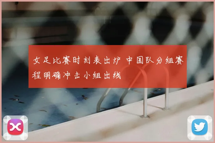 女足比赛时刻表出炉 中国队分组赛程明确冲击小组出线