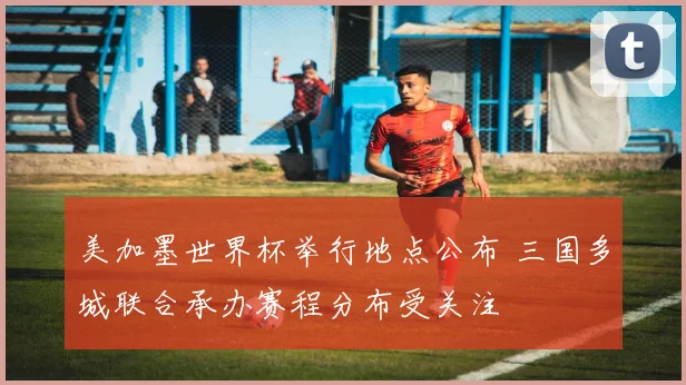 美加墨世界杯举行地点公布 三国多城联合承办赛程分布受关注