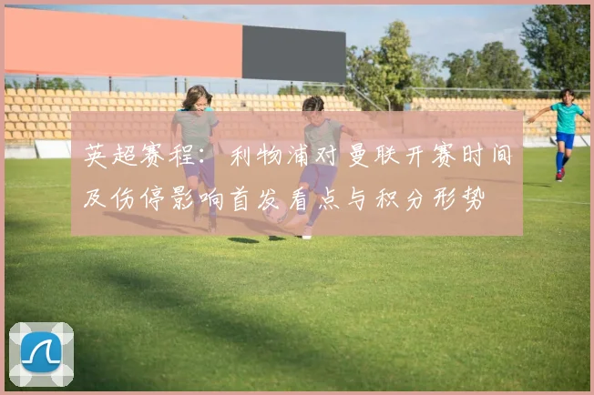 英超赛程：利物浦对曼联开赛时间及伤停影响首发看点与积分形势