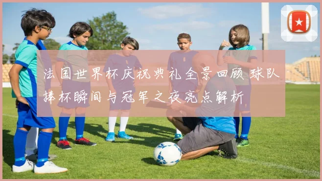 法国世界杯庆祝典礼全景回顾 球队捧杯瞬间与冠军之夜亮点解析