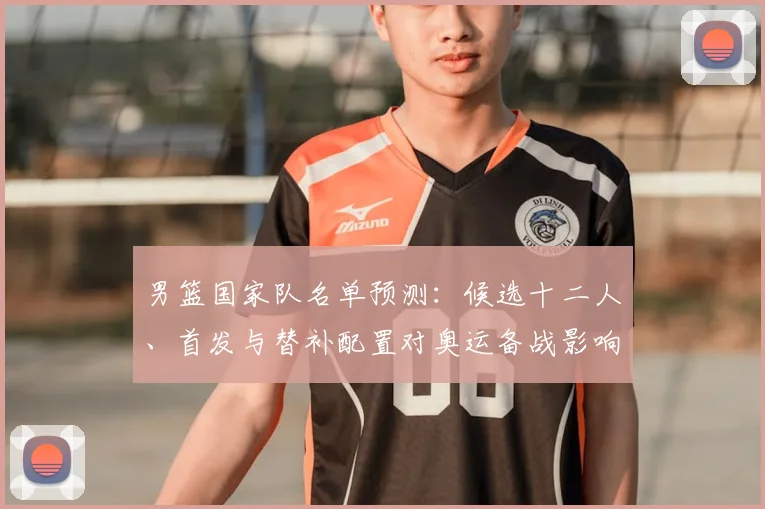 男篮国家队名单预测：候选十二人、首发与替补配置对奥运备战影响