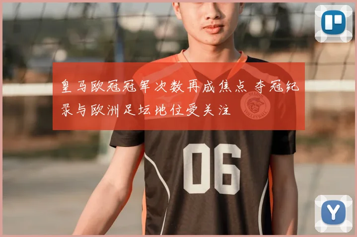 皇马欧冠冠军次数再成焦点 夺冠纪录与欧洲足坛地位受关注