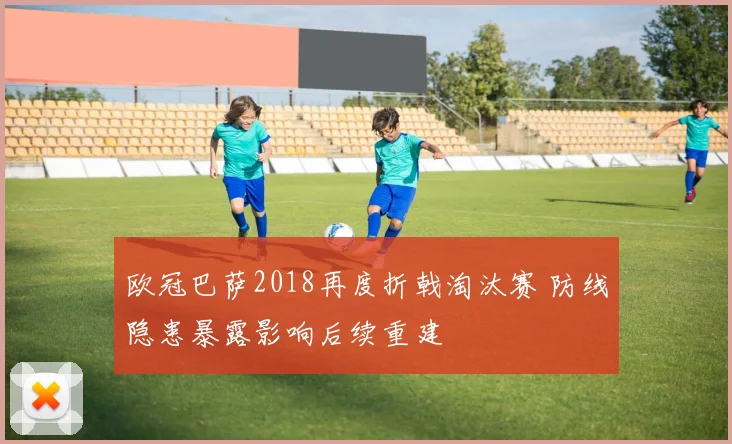 欧冠巴萨2018再度折戟淘汰赛 防线隐患暴露影响后续重建