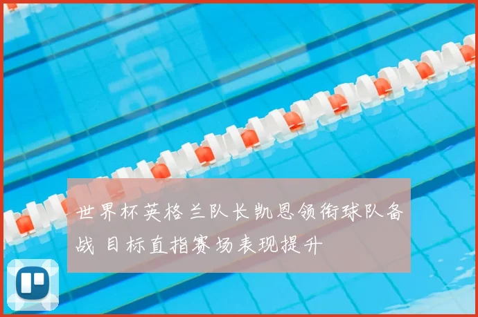 世界杯英格兰队长凯恩领衔球队备战 目标直指赛场表现提升